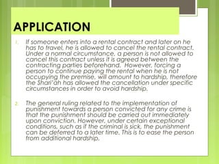 APPLICATION
1. If someone enters into a rental contract and later on he
has to travel, he is allowed to cancel the rental contract.
Under a normal circumstance, a person is not allowed to
cancel this contract unless it is agreed between the
contracting parties beforehand. However, forcing a
person to continue paying the rental when he is not
occupying the premise, will amount to hardship, therefore
the Shari’ah has allowed the cancellation under specific
circumstances in order to avoid hardship.
2. The general ruling related to the implementation of
punishment towards a person convicted for any crime is
that the punishment should be carried out immediately
upon conviction. However, under certain exceptional
conditions, such as if the criminal is sick, the punishment
can be deferred to a later time. This is to ease the person
from additional hardship.
 