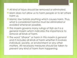  All kind of injury should be removed or eliminated.
 Islam does not allow us to harm people or to let others
harm us.
 Islamic law forbids anything which causes harm. Thus,
what is considered harmful must be eliminated or
avoided whenever possible.
 This maxim governs many rulings of fiqh as it is a
general maxim which indicates the importance to
remove all kinds of harm.
 The word “dharar” or harm in this maxim is general
and it includes all kinds of harm whether it involves
individual, society, or environment or any other
matters. All necessary measures should be taken to
prevent any kind of harm from happening.
 