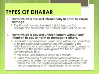 TYPES OF DHARAR
1. Harm which is caused intentionally in order to cause
damage.
 This kind of harm is definitely forbidden and the
doer/person shall bear the consequences of his action.
1. Harm which is caused unintentionally without any
intention to cause harm or damage to others.
 Example: If a person burn something within the boundary
of his property and suddenly the fire spreads to the
neighbouring land and destroy the neighbour’s property.
In this case the person who ignites the fire has done it
unintentionally and;
 Not liable (according to Shafei and Hanafi)
 Liable (according to Ahmad and Malik) and have to
compensate unless the neighbour have given permission
before the act- the neighbour is considered aware with
the consequences and may give permission or not.
 