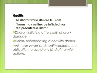 Hadith:
La dharar wa la dhirara fil-Islam
“harm may neither be inflicted nor
reciprocated in Islam”
Dharar- inflicting others with dharar/
damage
Dhirar- reciprocating other with dharar
All these verses and hadith indicate the
obligation to avoid any kind of harmful
actions.
 