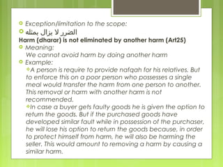  Exception/limitation to the scope:
 ‫يزال ابمثله‬ ‫الضرر ل‬
Harm (dharar) is not eliminated by another harm (Art25)
 Meaning:
We cannot avoid harm by doing another harm
 Example:
A person is require to provide nafqah for his relatives. But
to enforce this on a poor person who possesses a single
meal would transfer the harm from one person to another.
This removal or harm with another harm is not
recommended.
In case a buyer gets faulty goods he is given the option to
return the goods. But if the purchased goods have
developed similar fault while in possession of the purchaser,
he will lose his option to return the goods because, in order
to protect himself from harm, he will also be harming the
seller. This would amount to removing a harm by causing a
similar harm.
 