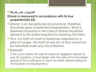  ‫ابقدرها‬ ‫تقدر‬ ‫الضرورات‬
Dharar is measured in accordance with its true
proportion(Art 22)
 Dharar is an exceptional circumstance, therefore,
should be given a restricted interpretation. What is
deemed necessary in the case of dharar should be
allowed to the extent required for resolving the harm.
 Thus, if a theft of a loaf of bread be tolerated on a
plea of hunger, the theft of one ton of flour would not
be tolerated under any circumstance.
 Example:
If the court orders the sale of assets of negligent debtor to
pay his creditors, it must begin with the sale of his moveable
goods (if this is sufficient to clear the debt, before selling his
immovable or real property.)
 