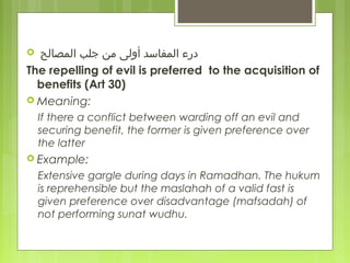   ‫المصالح‬ ‫رمن جلب‬ ‫المفاسد أولى‬ ‫ درء‬
The repelling of evil is preferred to the acquisition of
benefits (Art 30)
 Meaning:
If there a conflict between warding off an evil and
securing benefit, the former is given preference over
the latter
 Example:
Extensive gargle during days in Ramadhan. The hukum
is reprehensible but the maslahah of a valid fast is
given preference over disadvantage (mafsadah) of
not performing sunat wudhu.
 