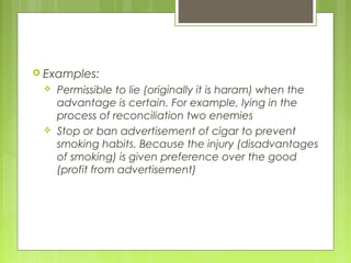  Examples:
 Permissible to lie (originally it is haram) when the
advantage is certain. For example, lying in the
process of reconciliation two enemies
 Stop or ban advertisement of cigar to prevent
smoking habits. Because the injury (disadvantages
of smoking) is given preference over the good
(profit from advertisement)
 