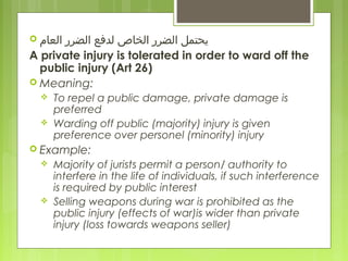  ‫العام‬ ‫الضرر‬ ‫لدفع‬ ‫الخاص‬ ‫الضرر‬ ‫يحتمل‬
A private injury is tolerated in order to ward off the
public injury (Art 26)
 Meaning:
 To repel a public damage, private damage is
preferred
 Warding off public (majority) injury is given
preference over personel (minority) injury
 Example:
 Majority of jurists permit a person/ authority to
interfere in the life of individuals, if such interference
is required by public interest
 Selling weapons during war is prohibited as the
public injury (effects of war)is wider than private
injury (loss towards weapons seller)
 
