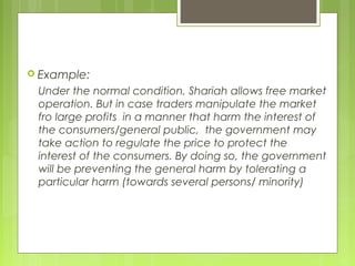  Example:
Under the normal condition, Shariah allows free market
operation. But in case traders manipulate the market
fro large profits in a manner that harm the interest of
the consumers/general public, the government may
take action to regulate the price to protect the
interest of the consumers. By doing so, the government
will be preventing the general harm by tolerating a
particular harm (towards several persons/ minority)
 