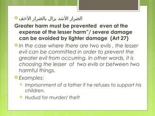  ‫الفخف‬ ‫بالضرار‬ ‫يزال‬ ‫الدشد‬ ‫الضرار‬
Greater harm must be prevented even at the
expense of the lesser harm”/ severe damage
can be avoided by lighter damage (Art 27)
 In the case where there are two evils , the lesser
evil can be committed in order to prevent the
greater evil from occurring. In other words, it is
choosing the lesser of two evils or between two
harmful things.
 Examples:
 Imprisonment of a father if he refuses to support his
children.
 Hudud for murder/ theft
 