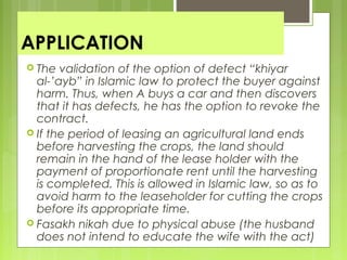 APPLICATION
 The validation of the option of defect “khiyar
al-’ayb” in Islamic law to protect the buyer against
harm. Thus, when A buys a car and then discovers
that it has defects, he has the option to revoke the
contract.
 If the period of leasing an agricultural land ends
before harvesting the crops, the land should
remain in the hand of the lease holder with the
payment of proportionate rent until the harvesting
is completed. This is allowed in Islamic law, so as to
avoid harm to the leaseholder for cutting the crops
before its appropriate time.
 Fasakh nikah due to physical abuse (the husband
does not intend to educate the wife with the act)
 