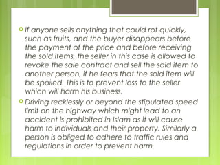  If anyone sells anything that could rot quickly,
such as fruits, and the buyer disappears before
the payment of the price and before receiving
the sold items, the seller in this case is allowed to
revoke the sale contract and sell the said item to
another person, if he fears that the sold item will
be spoiled. This is to prevent loss to the seller
which will harm his business.
 Driving recklessly or beyond the stipulated speed
limit on the highway which might lead to an
accident is prohibited in Islam as it will cause
harm to individuals and their property. Similarly a
person is obliged to adhere to traffic rules and
regulations in order to prevent harm.
 