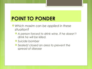 POINT TO PONDER
 Which maxim can be applied in these
situation?
 A person forced to drink wine. If he doesn’t
drink he will be killed.
 Suicide bomber
 Sealed/ closed an area to prevent the
spread of disease
 