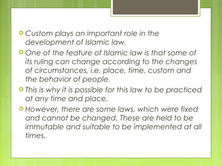  Custom plays an important role in the
development of Islamic law.
 One of the feature of Islamic law is that some of
its ruling can change according to the changes
of circumstances, i.e. place, time, custom and
the behavior of people.
 This is why it is possible for this law to be practiced
at any time and place.
 However, there are some laws, which were fixed
and cannot be changed. These are held to be
immutable and suitable to be implemented at all
times.
 