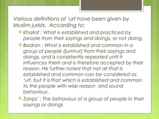 Various definitions of ‘urf have been given by
Muslim jurists. According to:
 Khallaf : What is established and practiced by
people from their sayings and doings, or not doing.
 Badran : What is established and common in a
group of people (jumhur) from their sayings and
doings, and is consistently repeated until it
influences them and is therefore accepted by their
reason. He further noted that not all that is
established and common can be considered as
‘urf, but it is that which is established and common
to the people with wise reason and sound
behaviour.
 Zarqa’ : The behaviour of a group of people in their
sayings or doings
 