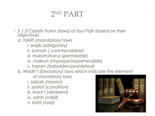 2ND
PART
• 2.1.3 Classify hukm (laws) of Usul Fiqh based on their
objectives
a. Taklifi (mandatory) laws
i. wajib (obligatory)
ii. sunnah ( commendable)
iii. mubah/harus (permissible)
iv. makruh (improper/reprehensible)
v. haram (forbidden/prohibited)
b. Wadh’I (Declatory) laws which indicate the element
of mandatory laws
i. sabab (reason)
ii. syarat (condition)
iii. mani’I (deterent)
iv. sahih (valid)
v. batil (void)
 