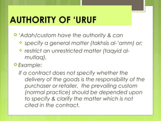 AUTHORITY OF ‘URUF
 ‘Adah/custom have the authority & can
 specify a general matter (takhsis al-’amm) or;
 restrict an unrestricted matter (taqyid al-
mutlaq).
 Example:
If a contract does not specify whether the
delivery of the goods is the responsibility of the
purchaser or retailer, the prevailing custom
(normal practice) should be depended upon
to specify & clarify the matter which is not
cited in the contract.
 
