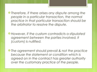  Therefore, if there arises any dispute among the
people in a particular transaction, the normal
practice in that particular transaction should be
the arbitrator to resolve the dispute.
 However, if the custom contradicts a stipulated
agreement between the parties involved, it
(custom) is nullified.
 The agreement should prevail & not the practice
because the statement or condition which is
agreed on in the contract has greater authority
over the customary practice of the people.
 