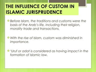THE INFLUENCE OF CUSTOM IN
ISLAMIC JURISPRUDENCE
 Before Islam, the traditions and customs were the
basis of the Arab’s life, including their religion,
morality trade and transactions.
 With the rise of Islam, custom was diminished in
importance.
 ‘Uruf or adat is considered as having impact in the
formation of Islamic law.
 