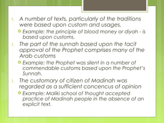1. A number of texts, particularly of the traditions
were based upon custom and usages.
 Example: the principle of blood money or diyah - is
based upon customs.
1. The part of the sunnah based upon the tacit
approval of the Prophet comprises many of the
Arab customs
 Example: the Prophet was silent in a number of
commendable customs based upon the Prophet’s
Sunnah.
1. The customary of citizen of Madinah was
regarded as a sufficient concencus of opinion
 Example: Maliki school of thought accepted
practice of Madinah people in the absence of an
explicit text.
 
