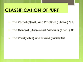 CLASSIFICATION OF ‘URF
1. The Verbal (Qawli) and Practical ( ‘Amali) ‘Urf.
2. The General (‘Amm) and Particular (Khass) ‘Urf.
3. The Valid(Sahih) and Invalid (Fasid) ‘Urf.
 