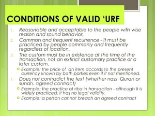 CONDITIONS OF VALID ‘URF
1. Reasonable and acceptable to the people with wise
reason and sound behavior,
2. Common and frequent recurrence - it must be
practiced by people commonly and frequently
regardless of location.
3. The custom must be in existence at the time of the
transaction, not an extinct customary practice or a
later custom.
 Example: the price of an item accords to the present
currency known by both parties even if it not mentioned.
1. Does not contradict the text (whether nass Quran or
sunah, agreed contract)
 Example: the practice of riba in transaction - although it is
widely practiced, it has no legal validity.
 Example: a person cannot breach an agreed contract
 