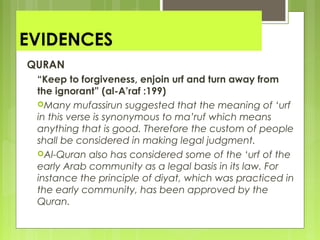 EVIDENCES
QURAN
“Keep to forgiveness, enjoin urf and turn away from
the ignorant” (al-A’raf :199)
Many mufassirun suggested that the meaning of ‘urf
in this verse is synonymous to ma’ruf which means
anything that is good. Therefore the custom of people
shall be considered in making legal judgment.
Al-Quran also has considered some of the ‘urf of the
early Arab community as a legal basis in its law. For
instance the principle of diyat, which was practiced in
the early community, has been approved by the
Quran.
 