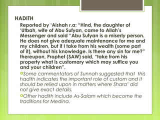 HADITH
Reported by ‘Aishah r.a: “Hind, the daughter of
‘Utbah, wife of Abu Sufyan, came to Allah’s
Messenger and said “Abu Sufyan is a miserly person.
He does not give adequate maintenance for me and
my children, but if I take from his wealth (some part
of it), without his knowledge. Is there any sin for me?”
thereupon, Prophet (SAW) said, “take from his
property what is customary which may suffice you
and your children”.
Some commentators of Sunnah suggested that this
hadith indicates the important role of custom and it
should be relied upon in matters where Shara’ did
not give exact details.
Other hadith include As-Salam which become the
traditions for Medina.
 