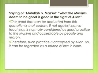 Saying of ‘Abdullah b. Mas’ud: “what the Muslims
deem to be good is good in the sight of Allah”.
The proof that can be deducted from this
quotation is that custom, if not against Islamic
teachings, is normally considered as good practice
to the Muslims and acceptable by people and
reason.
Therefore, such practice is accepted by Allah. So,
it can be regarded as a source of law in Islam.
 