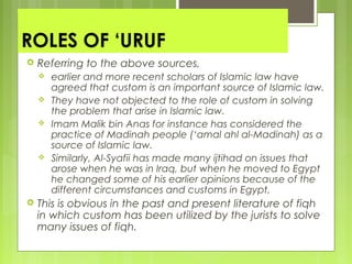 ROLES OF ‘URUF
 Referring to the above sources,
 earlier and more recent scholars of Islamic law have
agreed that custom is an important source of Islamic law.
 They have not objected to the role of custom in solving
the problem that arise in Islamic law.
 Imam Malik bin Anas for instance has considered the
practice of Madinah people (‘amal ahl al-Madinah) as a
source of Islamic law.
 Similarly, Al-Syafii has made many ijtihad on issues that
arose when he was in Iraq, but when he moved to Egypt
he changed some of his earlier opinions because of the
different circumstances and customs in Egypt.
 This is obvious in the past and present literature of fiqh
in which custom has been utilized by the jurists to solve
many issues of fiqh.
 