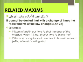 RELATED MAXIMS
‫المزكمان‬ ‫بتغير‬ ‫الكحكام‬ ‫تغير‬ ‫ينكر‬ ‫ل‬
It cannot be denied that with a change of times the
requirements of the law changes (Art 39)
 Example:
 It is permitted in our time to shut the door of the
mosque, when it is not prayer time to avoid theft
 Offer and acceptance in electronic based contract
(ATM, internet banking etc)
 