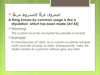  ‫ المعروف عرفا كالمشروط دشرطا‬
A thing known by common usage is like a
stipulation, which has been made (Art 43)
 Meaning:
The custom must be accepted by people or society
 Example:
In manufacture of cloth, as a custom,ncustimer will give
cloth and size of body to tailor. Subsequently, tailor will
make clothes to customer without give any item
 