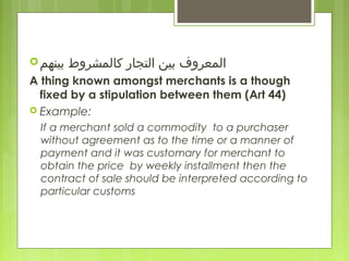 ‫بينهم‬ ‫كالمشروط‬ ‫التجار‬ ‫بين‬ ‫المعروف‬
A thing known amongst merchants is a though
fixed by a stipulation between them (Art 44)
 Example:
If a merchant sold a commodity to a purchaser
without agreement as to the time or a manner of
payment and it was customary for merchant to
obtain the price by weekly installment then the
contract of sale should be interpreted according to
particular customs
 