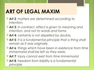 ART OF LEGAL MAXIM
 Art 2; matters are determined according to
intention.
 Art 3; in contract, effect is given to meaning and
intention, and not to words and forms.
 Art 4; certainty is not dispelled by doubts.
 Art 5; it is a fundamental principle that a thing shall
remain as it was originally.
 Art 6; things which have been in existence from time
immemorial shall be left as they were.
 Art 7; injury cannot exist from time immemorial
 Art 8; freedom from liability is a fundamental
principle
 
