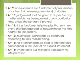  Art 9; non-existence is a fundamental presumption
attached to intervening (transitory) attributes.
 Art 10; judgement shall be given in respect to any
matter which has been proved at any particular
time, unless the contrary is proved.
 Art 11; it is a fundamental principles that any new
event shall be regarded as happening at the time
nearest to the present.
 Art 12; in principle, words shall be construed
according to their real meaning.
 Art 13; no attention shall be paid to interferences
(implication) in the face of an explicit statement.
 Art 14; where there is a text there is no room for
interpretation.
 