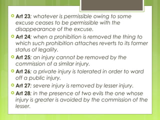  Art 23; whatever is permissible owing to some
excuse ceases to be permissible with the
disappearance of the excuse.
 Art 24; when a prohibition is removed the thing to
which such prohibition attaches reverts to its former
status of legality.
 Art 25; an injury cannot be removed by the
commission of a similar injury.
 Art 26; a private injury is tolerated in order to ward
off a public injury.
 Art 27; severe injury is removed by lesser injury.
 Art 28; in the presence of two evils the one whose
injury is greater is avoided by the commission of the
lesser.
 