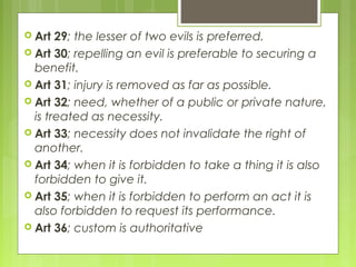  Art 29; the lesser of two evils is preferred.
 Art 30; repelling an evil is preferable to securing a
benefit.
 Art 31; injury is removed as far as possible.
 Art 32; need, whether of a public or private nature,
is treated as necessity.
 Art 33; necessity does not invalidate the right of
another.
 Art 34; when it is forbidden to take a thing it is also
forbidden to give it.
 Art 35; when it is forbidden to perform an act it is
also forbidden to request its performance.
 Art 36; custom is authoritative
 