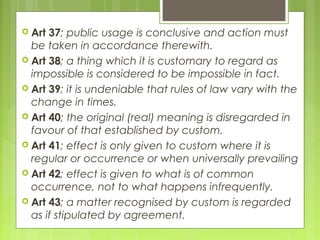  Art 37; public usage is conclusive and action must
be taken in accordance therewith.
 Art 38; a thing which it is customary to regard as
impossible is considered to be impossible in fact.
 Art 39; it is undeniable that rules of law vary with the
change in times.
 Art 40; the original (real) meaning is disregarded in
favour of that established by custom.
 Art 41; effect is only given to custom where it is
regular or occurrence or when universally prevailing
 Art 42; effect is given to what is of common
occurrence, not to what happens infrequently.
 Art 43; a matter recognised by custom is regarded
as if stipulated by agreement.
 