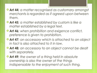  Art 44; a matter recognised as customary amongst
merchants is regarded as if agreed upon between
them.
 Art 45; a matter established by custom is like a
matter established by a legal text.
 Art 46; when prohibition and exigence conflict,
preference is given to prohibition.
 Art 47; an accessory which is attached to an object
in fact is also attached to it in law.
 Art 48; an accessory to an object cannot be dealt
with separately.
 Art 49; the owner of a thing held in absolute
ownership is also the owner of the things
indispensable to the enjoyment of such thing.
 