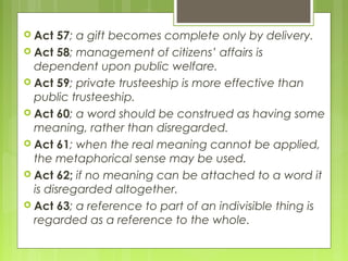  Act 57; a gift becomes complete only by delivery.
 Act 58; management of citizens’ affairs is
dependent upon public welfare.
 Act 59; private trusteeship is more effective than
public trusteeship.
 Act 60; a word should be construed as having some
meaning, rather than disregarded.
 Act 61; when the real meaning cannot be applied,
the metaphorical sense may be used.
 Act 62; if no meaning can be attached to a word it
is disregarded altogether.
 Act 63; a reference to part of an indivisible thing is
regarded as a reference to the whole.
 