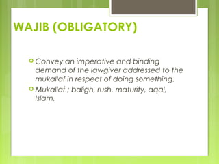 WAJIB (OBLIGATORY)
 Convey an imperative and binding
demand of the lawgiver addressed to the
mukallaf in respect of doing something.
 Mukallaf ; baligh, rush, maturity, aqal,
Islam.
 