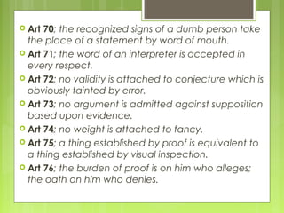  Art 70; the recognized signs of a dumb person take
the place of a statement by word of mouth.
 Art 71; the word of an interpreter is accepted in
every respect.
 Art 72; no validity is attached to conjecture which is
obviously tainted by error.
 Art 73; no argument is admitted against supposition
based upon evidence.
 Art 74; no weight is attached to fancy.
 Art 75; a thing established by proof is equivalent to
a thing established by visual inspection.
 Art 76; the burden of proof is on him who alleges;
the oath on him who denies.
 