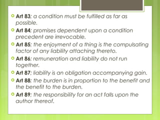  Art 83; a condition must be fulfilled as far as
possible.
 Art 84; promises dependent upon a condition
precedent are irrevocable.
 Art 85; the enjoyment of a thing is the compulsating
factor of any liability attaching thereto.
 Art 86; remuneration and liability do not run
together.
 Art 87; liability is an obligation accompanying gain.
 Art 88; the burden is in proportion to the benefit and
the benefit to the burden.
 Art 89; the responsibility for an act falls upon the
author thereof.
 