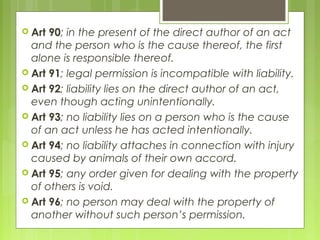  Art 90; in the present of the direct author of an act
and the person who is the cause thereof, the first
alone is responsible thereof.
 Art 91; legal permission is incompatible with liability.
 Art 92; liability lies on the direct author of an act,
even though acting unintentionally.
 Art 93; no liability lies on a person who is the cause
of an act unless he has acted intentionally.
 Art 94; no liability attaches in connection with injury
caused by animals of their own accord.
 Art 95; any order given for dealing with the property
of others is void.
 Art 96; no person may deal with the property of
another without such person’s permission.
 