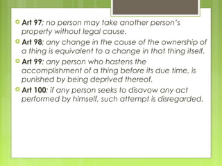  Art 97; no person may take another person’s
property without legal cause.
 Art 98; any change in the cause of the ownership of
a thing is equivalent to a change in that thing itself.
 Art 99; any person who hastens the
accomplishment of a thing before its due time, is
punished by being deprived thereof.
 Art 100; if any person seeks to disavow any act
performed by himself, such attempt is disregarded.
 