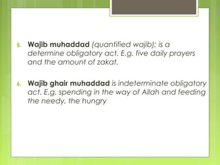 5. Wajib muhaddad (quantified wajib); is a
determine obligatory act. E.g. five daily prayers
and the amount of zakat.
6. Wajib ghair muhaddad is indeterminate obligatory
act. E.g. spending in the way of Allah and feeding
the needy, the hungry
 