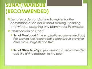 SUNAT/MANDUB
(RECOMMENDED)
 Denotes a demand of the Lawgiver for the
commission of an act without making it binding
and without assigning any blamme for its omission
 Classification of sunat;
 Sunat Mua’aqad ( the emphatic recommended act)
like praying two rakaat solat before Subuh prayer or
after Zuhur, Maghrib and Isya’
 Sunat Ghair Mua’qad (non-emphatic recommended
act) like giving sadaqah to the poor
 