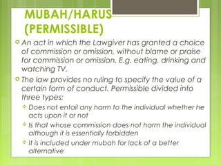 MUBAH/HARUS
(PERMISSIBLE)
 An act in which the Lawgiver has granted a choice
of commission or omission, without blame or praise
for commission or omission. E.g. eating, drinking and
watching TV.
 The law provides no ruling to specify the value of a
certain form of conduct. Permissible divided into
three types;
 Does not entail any harm to the individual whether he
acts upon it or not
 Is that whose commission does not harm the individual
although it is essentially forbidden
 It is included under mubah for lack of a better
alternative
 