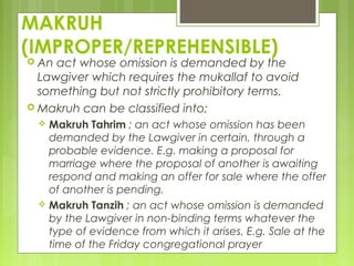 MAKRUH
(IMPROPER/REPREHENSIBLE)
 An act whose omission is demanded by the
Lawgiver which requires the mukallaf to avoid
something but not strictly prohibitory terms.
 Makruh can be classified into;
 Makruh Tahrim ; an act whose omission has been
demanded by the Lawgiver in certain, through a
probable evidence. E.g. making a proposal for
marriage where the proposal of another is awaiting
respond and making an offer for sale where the offer
of another is pending.
 Makruh Tanzih ; an act whose omission is demanded
by the Lawgiver in non-binding terms whatever the
type of evidence from which it arises. E.g. Sale at the
time of the Friday congregational prayer
 