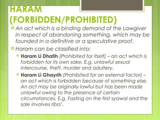 HARAM
(FORBIDDEN/PROHIBITED)
 An act which is a binding demand of the Lawgiver
in respect of abandoning something, which may be
founded in a definitive or a speculative proof.
 Haram can be classified into;
 Haram Li Dhatih (Prohibited for itself) – an act which is
forbidden for its own sake. E.g. unlawful sexual
intercourse, theft, murder and adultery.
 Haram Li Ghayrih (Prohibited for an external factor) –
an act which is forbidden because of something else.
An act may be originally lawful but has been made
unlawful owing to the presence of certain
circumstances. E.g. Fasting on the first syawal and the
sale involves riba’.
 