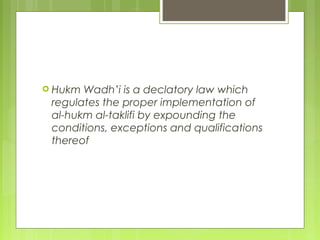 Hukm Wadh’i is a declatory law which
regulates the proper implementation of
al-hukm al-taklifi by expounding the
conditions, exceptions and qualifications
thereof
 