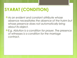 SYARAT (CONDITION)
 As an evident and constant attribute whose
absence necessitates the absence of the hukm but
whose presence does not automatically bring
about its object.
 E.g. Ablution is a condition for prayer. The presence
of witnesses is a condition for the marriage
contract.
 