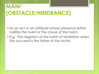 MANI’
(OBSTACLE/HINDRANCE)
 As an act or an attribute whose presence either
nullifies the hukm or the cause of the hukm.
 E.g. The negation of the hukm of retaliation when
the accused is the father of the victim.
 